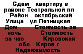 Сдам 1-квартиру в районе Театральной пл.  › Район ­ октябрьский › Улица ­ ул.Пятницкая › Дом ­ 90 › Стоимость за ночь ­ 800 › Стоимость за час ­ 250 - Кировская обл., Киров г. Недвижимость » Квартиры аренда посуточно   . Кировская обл.,Киров г.